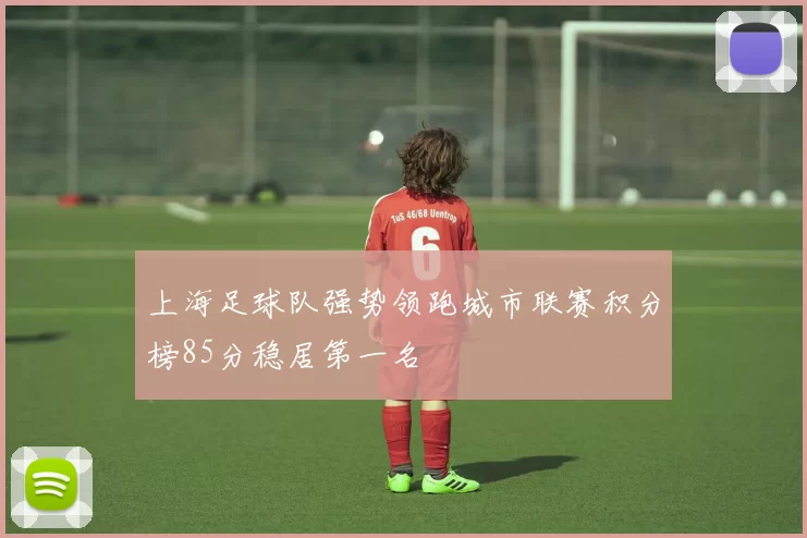 上海足球队强势领跑城市联赛积分榜85分稳居第一名