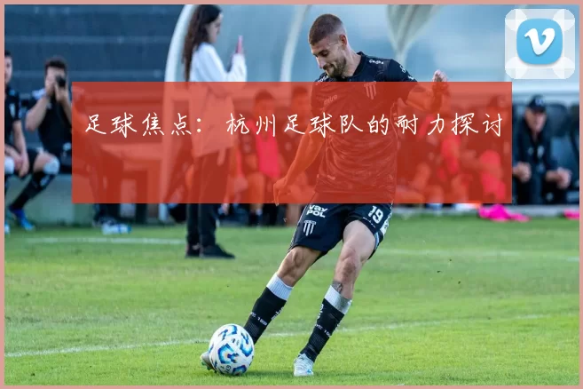 足球焦点：杭州足球队的耐力探讨