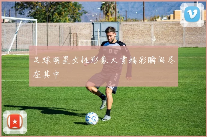 足球明星女性形象大赏精彩瞬间尽在其中