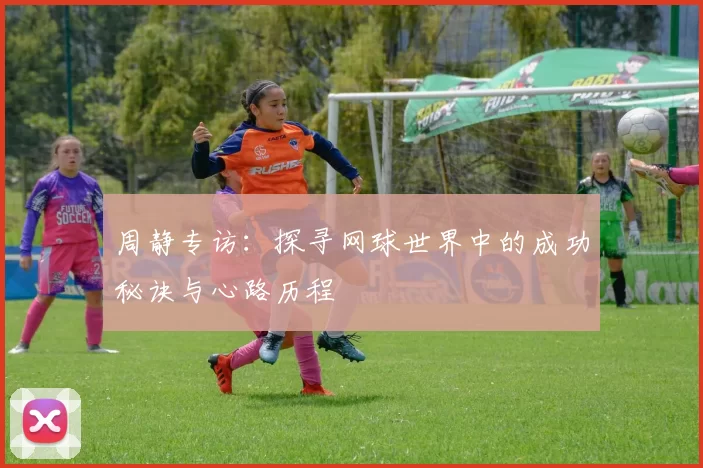 周静专访：探寻网球世界中的成功秘诀与心路历程