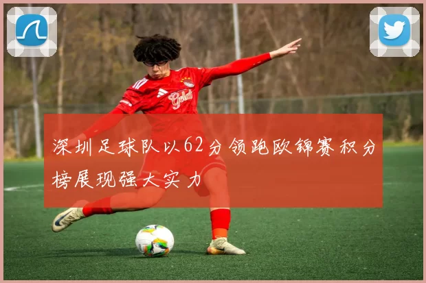 深圳足球队以62分领跑欧锦赛积分榜展现强大实力