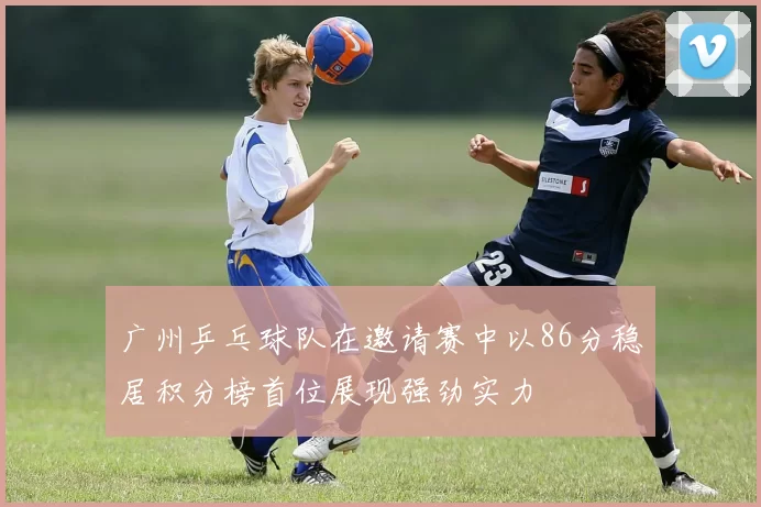 广州乒乓球队在邀请赛中以86分稳居积分榜首位展现强劲实力
