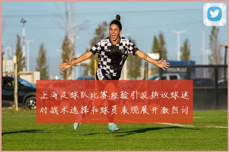 上海足球队比赛经验引发热议球迷对战术选择和球员表现展开激烈讨论