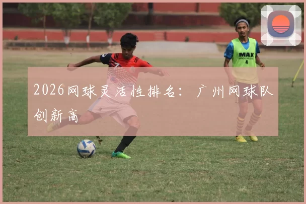 2026网球灵活性排名：广州网球队创新高