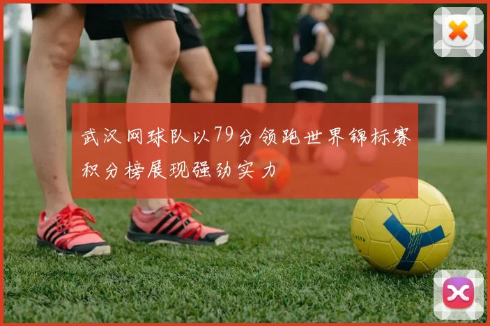 武汉网球队以79分领跑世界锦标赛积分榜展现强劲实力