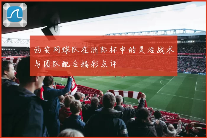 西安网球队在洲际杯中的灵活战术与团队配合精彩点评