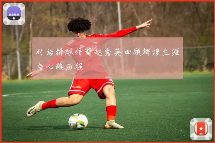 对话排球传奇赵秀英回顾辉煌生涯与心路历程