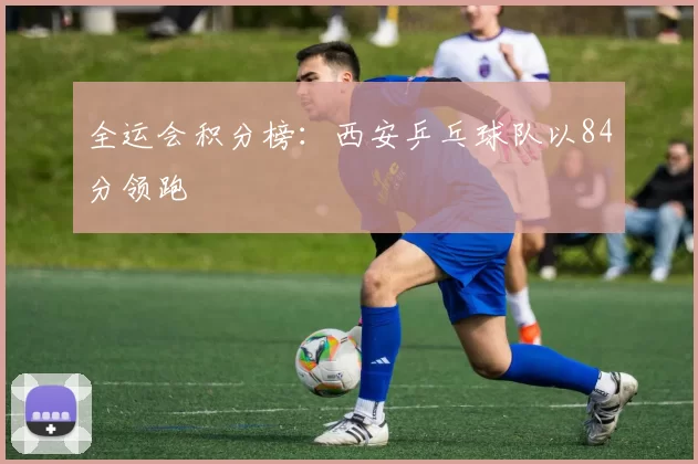 全运会积分榜：西安乒乓球队以84分领跑